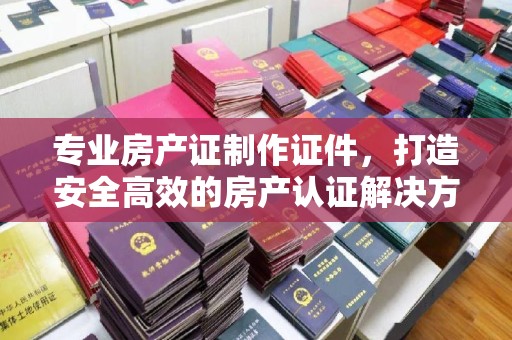 田尾专业房产证制作证件，打造安全高效的房产认证解决方案